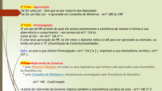2ª Fase – Aprovação
•Se for uma Lei – tem que se por maioria dos Deputados
•Se for um Dec-Lei – é aprovado em Conselho de Ministros – Artº 200 d) CRP
3ª Fase – Promulgação
•É um ato do PR através do qual ele atesta solenemente a existência da mesma e intima a sua
observância e cumprimento – nos termos do Artº 134 b).
Como se faz – ver Artº 136 nº 1
É uma nova aprovação do PR; se ele vetar o diploma volta a à AR para ser aprovado ou alterado, ou
então vai para o TC (fiscalização da Constitucionalidade).
Nota: os atos a que faltam Promulgação ( Artº 134 [ b ] ), implicam a sua Inexistência Jurídica ( Artº
137 ).
4ªFase-Referenda do Governo
* pelo Primeiro-Ministro, de todos os atos legislativos que tenham sido aprovados pela Assembleia
da República ou
* pelo Conselho de Ministros e devidamente promulgados pelo Presidente da República
Artº 140 – Confirmação
•A falta de referendo do Governo implica também a Inexistência Jurídica do acto – Artº 140 nº 2
 