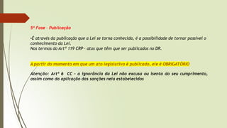 5ª Fase – Publicação
•É através da publicação que a Lei se torna conhecida, é a possibilidade de tornar possível o
conhecimento da Lei.
Nos termos do Artº 119 CRP – atos que têm que ser publicados no DR.
A partir do momento em que um ato legislativo é publicado, ele é OBRIGATÓRIO
Atenção: Artº 6 CC – a ignorância da Lei não excusa ou isenta do seu cumprimento,
assim como da aplicação das sanções nela estabelecidos
 