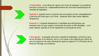 A Caducidade – a Lei deixa de vigorar por força de qualquer circunstância
inerente à própria lei, independentemente de uma nova manifestação de
vontade do legislador.
Exemplo1: quando ocorre um facto que ela própria prevê; nomeadamente
o Decurso de Prazo que a Lei Fixou – podemos falar aqui numa Vigência
Temporária.
Exemplo 2: é quando desaparece a realidade que disciplinava; por
exemplo uma Lei que regula a extracção de areias no Rio Mondego – a Lei
pode caducar quando se torne impossível a extracção de areia.
A Revogação – pressupõe uma nova vontade do legislador, contrária á que
serviu de base à Lei anterior, isto é; a lei cessa a sua vigência por efeito de
uma lei posterior de valor hierárquico igual ou superior. É o Princípio da Lei
Posterior Revoga a Lei Anterior.
 