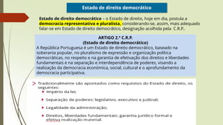 Estado de direito democrático
Estado de direito democrático – o Estado de direito, hoje em dia, postula a
democracia representativa e pluralista, considerando-se, assim, mais adequado
falar-se em Estado de direito democrático, designação acolhida pela C.R.P..
ARTIGO 2.º C.R.P.
(Estado de direito democrático)
A República Portuguesa é um Estado de direito democrático, baseado na
soberania popular, no pluralismo de expressão e organização política
democráticas, no respeito e na garantia de efetivação dos direitos e liberdades
fundamentais e na separação e interdependência de poderes, visando a
realização da democracia económica, social, cultural e o aprofundamento da
democracia participativa.
 