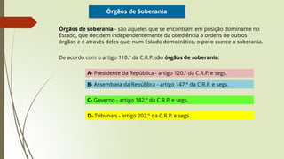 Órgãos de Soberania
Órgãos de soberania - são aqueles que se encontram em posição dominante no
Estado, que decidem independentemente da obediência a ordens de outros
órgãos e é através deles que, num Estado democrático, o povo exerce a soberania.
De acordo com o artigo 110.º da C.R.P. são órgãos de soberania:
A- Presidente da República - artigo 120.º da C.R.P. e segs.
B- Assembleia da República - artigo 147.º da C.R.P. e segs.
C- Governo - artigo 182.º da C.R.P. e segs.
D- Tribunais - artigo 202.º da C.R.P. e segs.
 
