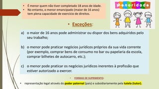 • É menor quem não tiver completado 18 anos de idade.
• No entanto, o menor emancipado (maior de 16 anos)
tem plena capacidade de exercício de direitos.
• Exceções:
a) o maior de 16 anos pode administrar ou dispor dos bens adquiridos pelo
seu trabalho;
b) o menor pode praticar negócios jurídicos próprios da sua vida corrente
(por exemplo, comprar bens de consumo no bar ou papelaria da escola,
comprar bilhetes de autocarro, etc.);
c) o menor pode praticar os negócios jurídicos inerentes à profissão que
estiver autorizado a exercer.
• FORMAS DE SUPRIMENTO:
• representação legal através do poder paternal (pais) e subsidiariamente pela tutela (tutor).
 