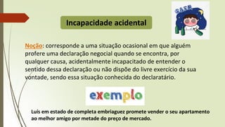 Incapacidade acidental
Noção: corresponde a uma situação ocasional em que alguém
profere uma declaração negocial quando se encontra, por
qualquer causa, acidentalmente incapacitado de entender o
sentido dessa declaração ou não dispõe do livre exercício da sua
vontade, sendo essa situação conhecida do declaratário.
Luís em estado de completa embriaguez promete vender o seu apartamento
ao melhor amigo por metade do preço de mercado.
 