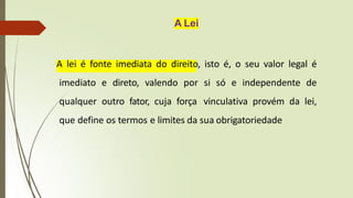 A Lei
A lei é fonte imediata do direito, isto é, o seu valor legal é
imediato e direto, valendo por si só e independente de
qualquer outro fator, cuja força vinculativa provém da lei,
que define os termos e limites da sua obrigatoriedade
 