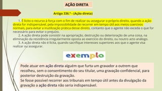 Pode atuar em ação direta alguém que furta um gravador a outrem que
recolheu, sem o consentimento do seu titular, uma gravação confidencial, para
posterior destruição da gravação.
Se fosse possível recorrer aos tribunais em tempo útil antes da divulgação da
gravação a ação direta não seria indispensável.
AÇÃO DIRETA
Artigo 336.º - (Ação direta)
1. É lícito o recurso à força com o fim de realizar ou assegurar o próprio direito, quando a ação
direta for indispensável, pela impossibilidade de recorrer em tempo útil aos meios coercivos
normais, para evitar a inutilização prática desse direito, contanto que o agente não exceda o que for
necessário para evitar o prejuízo.
2. A ação direta pode consistir na apropriação, destruição ou deterioração de uma coisa, na
eliminação da resistência irregularmente oposta ao exercício do direito, ou noutro acto análogo.
3. A ação direta não é lícita, quando sacrifique interesses superiores aos que o agente visa
realizar ou assegurar.
 