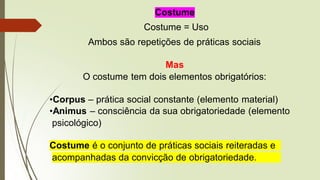 Costume
Costume = Uso
Ambos são repetições de práticas sociais
Mas
O costume tem dois elementos obrigatórios:
•Corpus – prática social constante (elemento material)
•Animus – consciência da sua obrigatoriedade (elemento
psicológico)
Costume é o conjunto de práticas sociais reiteradas e
acompanhadas da convicção de obrigatoriedade.
 
