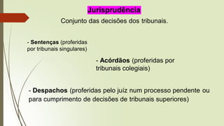 Jurisprudência
Conjunto das decisões dos tribunais.
- Sentenças (proferidas
por tribunais singulares)
- Acórdãos (proferidas por
tribunais colegiais)
- Despachos (proferidas pelo juíz num processo pendente ou
para cumprimento de decisões de tribunais superiores)
 