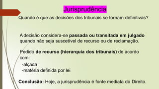 Jurisprudência
Quando é que as decisões dos tribunais se tornam definitivas?
A decisão considera-se passada ou transitada em julgado
quando não seja suscetível de recurso ou de reclamação.
Pedido de recurso (hierarquia dos tribunais) de acordo
com:
-alçada
-matéria definida por lei
Conclusão: Hoje, a jurisprudência é fonte mediata do Direito.
 