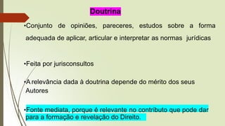 Doutrina
•Conjunto de opiniões, pareceres, estudos sobre a forma
adequada de aplicar, articular e interpretar as normas jurídicas
•Feita por jurisconsultos
•A relevância dada à doutrina depende do mérito dos seus
Autores
•Fonte mediata, porque é relevante no contributo que pode dar
para a formação e revelação do Direito.
 