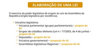 O exercício do poder legislativo dá origem às Leis da Assembleia da
República (órgão legislativo por excelência).
 Iniciativa legislativa:
 Iniciativa parlamentar (grupos parlamentares) – projeto de
lei
 Grupos de cidadãos eleitores (Lei n.o
17/2003, de 4 de junho) –
projeto de lei
 Deputados – projeto de lei
 Iniciativa governamental ‒ proposta de lei
 Assembleias legislativas Regionais ‒ proposta de lei
ELABORAÇÃO DE UMA LEI
 