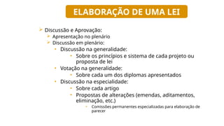  Discussão e Aprovação:
 Apresentação no plenário
 Discussão em plenário:
• Discussão na generalidade:
• Sobre os princípios e sistema de cada projeto ou
proposta de lei
• Votação na generalidade:
• Sobre cada um dos diplomas apresentados
• Discussão na especialidade:
• Sobre cada artigo
• Propostas de alterações (emendas, aditamentos,
eliminação, etc.)
• Comissões permanentes especializadas para elaboração de
parecer
ELABORAÇÃO DE UMA LEI
 