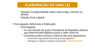 • Votação na especialidade sobre cada artigo, número ou
alíneas
• Votação final e global
 Promulgação, Referenda e Publicação
• Promulgação
 é o ato através do qual o Presidente da República declara
que determinado diploma passa a valer como lei
 Controlo jurídico formal e material dos atos legislativos
• Controlo da regularidade formal do processo legislativo
• Averigua se o diploma respeita a Constituição – Direito de Veto
ELABORAÇÃO DE UMA LEI
 