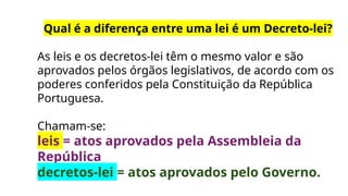Qual é a diferença entre uma lei é um Decreto-lei?
As leis e os decretos-lei têm o mesmo valor e são
aprovados pelos órgãos legislativos, de acordo com os
poderes conferidos pela Constituição da República
Portuguesa.
Chamam-se:
leis = atos aprovados pela Assembleia da
República
decretos-lei = atos aprovados pelo Governo.
 
