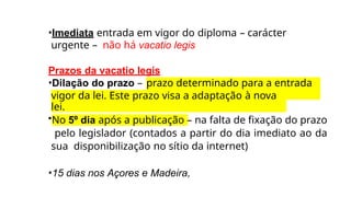 •Imediata entrada em vigor do diploma – carácter
urgente – não há vacatio legis
Prazos da vacatio legis
•Dilação do prazo – prazo determinado para a entrada
em
vigor da lei. Este prazo visa a adaptação à nova
lei.
•No 5º dia após a publicação – na falta de fixação do prazo
pelo legislador (contados a partir do dia imediato ao da
sua disponibilização no sítio da internet)
•15 dias nos Açores e Madeira,
 