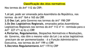 Classificação dos Atos normativos
Nos termos do Artº 112 da CRP;
1.A Lei, pode ser emanada pela Assembleia da República, nos
termos do Artº 164 e 165 da CRP
.
2.O Dec Lei, pelo Governo nos termos do Artº 198 CRP
3.Os Dec Legislativos Regionais, emanados pelas Assembleias
Legislativas Regionais nos termos do Artº 112 nº 4 - remissão para o
Artº 227 nº1 a) b) c) CRP
.
4.Portarias, Regulamentos, Despachos Normativos e Resoluções,
do Governo, não têm o mesmo valor da Lei ( os actos legislativos
precisam de ser pormenorizados – é a Função Administrativa –
Executiva, nos termos do Artº 199 c) CRP
.
5.Decretos Regulamentares Artº 119 h) CRP
 