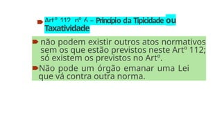 🠶Artº 112, nº 6 – Princípio da Tipicidade ou
Taxatividade
🠶 não podem existir outros atos normativos
sem os que estão previstos neste Artº 112;
só existem os previstos no Artº.
🠶Não pode um órgão emanar uma Lei
que vá contra outra norma.
 
