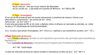 2ª Fase – Aprovação
•Se for uma Lei – tem que se por maioria dos Deputados
•Se for um Dec-Lei – é aprovado em Conselho de Ministros – Artº 200 d) CRP
3ª Fase – Promulgação
•É um ato do PR através do qual ele atesta solenemente a existência da mesma e intima a sua
observância e cumprimento – nos termos do Artº 134 b).
Como se faz – ver Artº 136 nº 1
É uma nova aprovação do PR; se ele vetar o diploma volta a à AR para ser aprovado ou alterado, ou então
vai para o TC (fiscalização da Constitucionalidade).
Nota: os atos a que faltam Promulgação ( Artº 134 [ b ] ), implicam a sua Inexistência Jurídica ( Artº 137 ).
4ªFase-Referenda do Governo
* pelo Primeiro-Ministro, de todos os atos legislativos que tenham sido aprovados pela Assembleia da
República ou
* pelo Conselho de Ministros e devidamente promulgados pelo Presidente da República
Artº 140 – Confirmação
•A falta de referendo do Governo implica também a Inexistência Jurídica do acto – Artº 140 nº 2
 