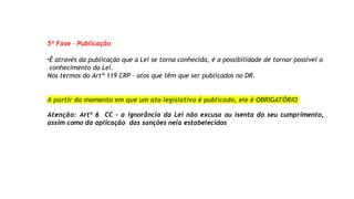 5ª Fase – Publicação
•É através da publicação que a Lei se torna conhecida, é a possibilidade de tornar possível o
conhecimento da Lei.
Nos termos do Artº 119 CRP – atos que têm que ser publicados no DR.
A partir do momento em que um ato legislativo é publicado, ele é OBRIGATÓRIO
Atenção: Artº 6 CC – a ignorância da Lei não excusa ou isenta do seu cumprimento,
assim como da aplicação das sanções nela estabelecidos
 
