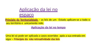 Aplicação da lei no
espaço
Principio da Territorialidade – as leis de um Estado aplicam-se a todo o
seu território e unicamente nele.
Aplicação da lei no tempo
Uma lei só pode ser aplicada a casos ocorridos após a sua entrada em
vigor – Princípio da não retroatividade das leis
 