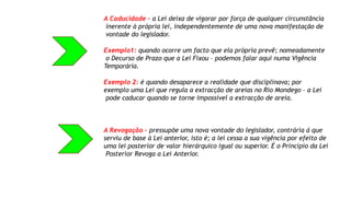 A Caducidade – a Lei deixa de vigorar por força de qualquer circunstância
inerente à própria lei, independentemente de uma nova manifestação de
vontade do legislador.
Exemplo1: quando ocorre um facto que ela própria prevê; nomeadamente
o Decurso de Prazo que a Lei Fixou – podemos falar aqui numa Vigência
Temporária.
Exemplo 2: é quando desaparece a realidade que disciplinava; por
exemplo uma Lei que regula a extracção de areias no Rio Mondego – a Lei
pode caducar quando se torne impossível a extracção de areia.
A Revogação – pressupõe uma nova vontade do legislador, contrária á que
serviu de base à Lei anterior, isto é; a lei cessa a sua vigência por efeito de
uma lei posterior de valor hierárquico igual ou superior. É o Princípio da Lei
Posterior Revoga a Lei Anterior.
 