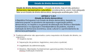 Estado de direito democrático
Estado de direito democrático – o Estado de direito, hoje em dia, postula a
democracia representativa e pluralista, considerando-se, assim, mais adequado
falar-se em Estado de direito democrático, designação acolhida pela C.R.P..
ARTIGO 2.º C.R.P.
(Estado de direito democrático)
A República Portuguesa é um Estado de direito democrático, baseado na
soberania popular, no pluralismo de expressão e organização política
democráticas, no respeito e na garantia de efetivação dos direitos e liberdades
fundamentais e na separação e interdependência de poderes, visando a
realização da democracia económica, social, cultural e o aprofundamento da
democracia participativa.
 