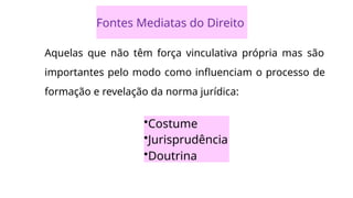 Fontes Mediatas do Direito
Aquelas que não têm força vinculativa própria mas são
importantes pelo modo como influenciam o processo de
formação e revelação da norma jurídica:
•Costume
•Jurisprudência
•Doutrina
 