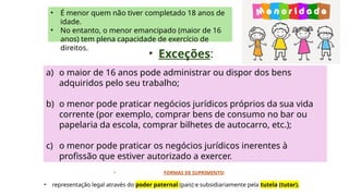 • É menor quem não tiver completado 18 anos de
idade.
• No entanto, o menor emancipado (maior de 16
anos) tem plena capacidade de exercício de
direitos.
• Exceções:
a) o maior de 16 anos pode administrar ou dispor dos bens
adquiridos pelo seu trabalho;
b) o menor pode praticar negócios jurídicos próprios da sua vida
corrente (por exemplo, comprar bens de consumo no bar ou
papelaria da escola, comprar bilhetes de autocarro, etc.);
c) o menor pode praticar os negócios jurídicos inerentes à
profissão que estiver autorizado a exercer.
• FORMAS DE SUPRIMENTO:
• representação legal através do poder paternal (pais) e subsidiariamente pela tutela (tutor).
 