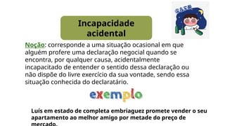 Incapacidade
acidental
Noção: corresponde a uma situação ocasional em que
alguém profere uma declaração negocial quando se
encontra, por qualquer causa, acidentalmente
incapacitado de entender o sentido dessa declaração ou
não dispõe do livre exercício da sua vontade, sendo essa
situação conhecida do declaratário.
Luís em estado de completa embriaguez promete vender o seu
apartamento ao melhor amigo por metade do preço de
 
