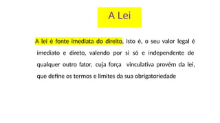 A Lei
A lei é fonte imediata do direito, isto é, o seu valor legal é
imediato e direto, valendo por si só e independente de
qualquer outro fator, cuja força vinculativa provém da lei,
que define os termos e limites da sua obrigatoriedade
 