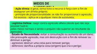 . Estado de Necessidade: evitar a consumação ou aumento de um dano;
não pressupõe agressão, mas sim destruição com o fim de remover ou
diminuir o perigo;
- agressivo: destruir uma coisa para remover perigo;
- defensivo: danifica a própria coisa (origem) que cria o perigo;
MEIOS DE
AUTOTUTELA
- Ação direta: é geral, torna licito o recurso à força com o fim de
assegurar um direito próprio;
- principio de proporcionalidade: se não for proporcional à agressão,
há excesso - aplica-se a qualquer meio de autotutela;
. Legítima Defesa: reagir contra agressão alheia (desde que não seja
possível fazê-lo
pelos meios normais e sendo o prejuízo não superior ao resultante da
agressão);
 