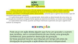 Pode atuar em ação direta alguém que furta um gravador a outrem
que recolheu, sem o consentimento do seu titular, uma gravação
confidencial, para posterior destruição da gravação.
Se fosse possível recorrer aos tribunais em tempo útil antes da
divulgação da gravação a ação direta não seria indispensável.
AÇÃO
DIRETA
Artigo 336.º - (Ação direta)
1. É lícito o recurso à força com o fim de realizar ou assegurar o próprio direito, quando a ação
direta for indispensável, pela impossibilidade de recorrer em tempo útil aos meios coercivos
normais, para evitar a inutilização prática desse direito, contanto que o agente não exceda o que for
necessário para evitar o prejuízo.
2. A ação direta pode consistir na apropriação, destruição ou deterioração de uma coisa, na
eliminação da resistência irregularmente oposta ao exercício do direito, ou noutro acto análogo.
3. A ação direta não é lícita, quando sacrifique interesses superiores aos que o agente visa
realizar ou assegurar.
 