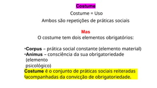 Costume
Costume = Uso
Ambos são repetições de práticas sociais
Mas
O costume tem dois elementos obrigatórios:
•Corpus – prática social constante (elemento material)
•Animus – consciência da sua obrigatoriedade
(elemento
psicológico)
Costume é o conjunto de práticas sociais reiteradas
e
acompanhadas da convicção de obrigatoriedade.
 