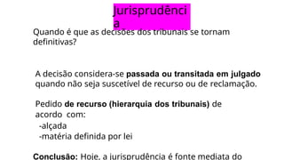 Jurisprudênci
a
Quando é que as decisões dos tribunais se tornam
definitivas?
A decisão considera-se passada ou transitada em julgado
quando não seja suscetível de recurso ou de reclamação.
Pedido de recurso (hierarquia dos tribunais) de
acordo com:
-alçada
-matéria definida por lei
Conclusão: Hoje, a jurisprudência é fonte mediata do
 