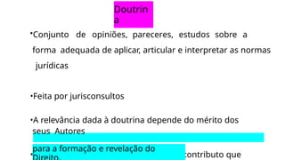 Doutrin
a
•Conjunto de opiniões, pareceres, estudos sobre a
forma adequada de aplicar, articular e interpretar as normas
jurídicas
•Feita por jurisconsultos
•A relevância dada à doutrina depende do mérito dos
seus Autores
•Fonte mediata, porque é relevante no contributo que
para a formação e revelação do
 