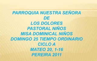 PARROQUIA NUESTRA SEÑORA  DE  LOS DOLORES  PASTORAL NIÑOS MISA DOMINICAL NIÑOS DOMINGO 25 TIEMPO ORDINARIO  CICLO A MATEO 20, 1-16 PEREIRA 2011 