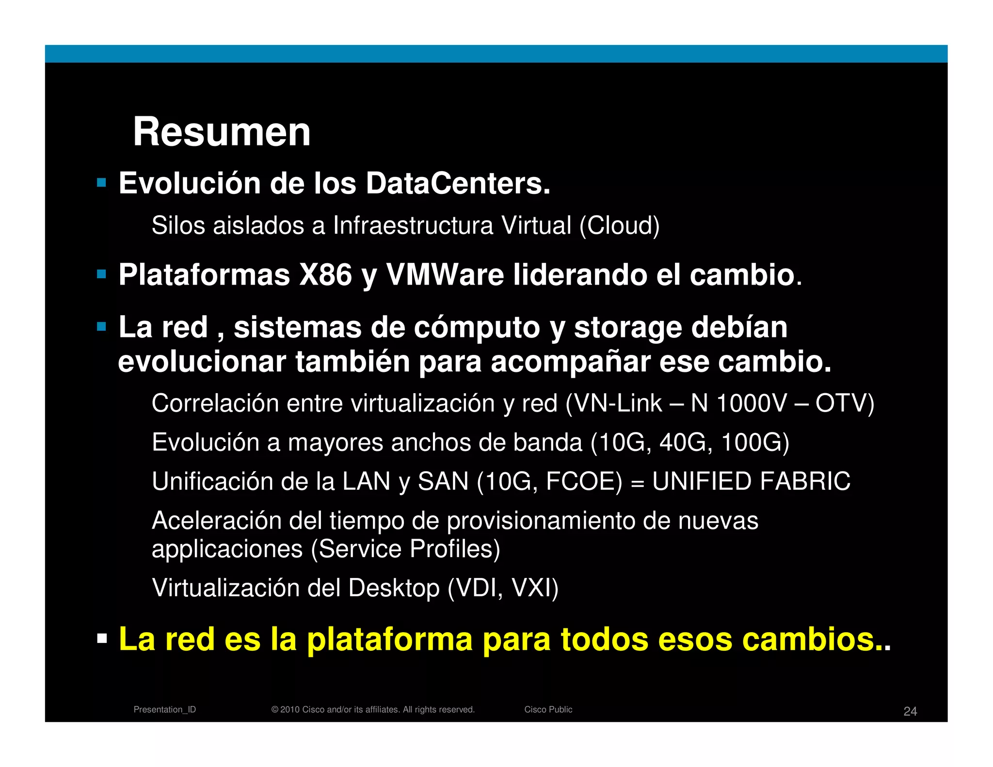 Resumen
Evolución de los DataCenters.
     Silos aislados a Infraestructura Virtual (Cloud)

Plataformas X86 y VMWare liderando el cambio.
La red , sistemas de cómputo y storage debían
evolucionar también para acompañar ese cambio.
     Correlación entre virtualización y red (VN-Link – N 1000V – OTV)
     Evolución a mayores anchos de banda (10G, 40G, 100G)
     Unificación de la LAN y SAN (10G, FCOE) = UNIFIED FABRIC
     Aceleración del tiempo de provisionamiento de nuevas
     applicaciones (Service Profiles)
     Virtualización del Desktop (VDI, VXI)

La red es la plataforma para todos esos cambios..
 Presentation_ID   © 2010 Cisco and/or its affiliates. All rights reserved.   Cisco Public   24
 