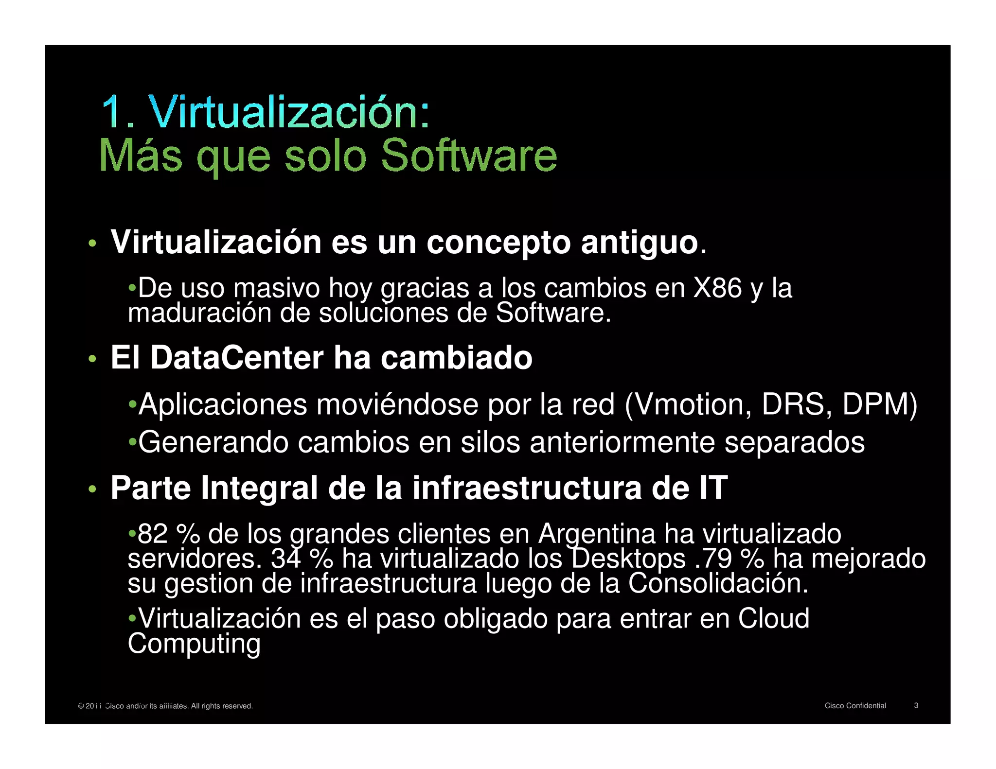 • Virtualización es un concepto antiguo.
                      •De uso masivo hoy gracias a los cambios en X86 y la
                      maduración de soluciones de Software.
         • El DataCenter ha cambiado
                      •Aplicaciones moviéndose por la red (Vmotion, DRS, DPM)
                      •Generando cambios en silos anteriormente separados
         • Parte Integral de la infraestructura de IT
                      •82 % de los grandes clientes en Argentina ha virtualizado
                      servidores. 34 % ha virtualizado los Desktops .79 % ha mejorado
                      su gestion de infraestructura luego de la Consolidación.
                      •Virtualización es el paso obligado para entrar en Cloud
                      Computing
* IDC 2011 Cisco and/or its affiliates. All rights reserved.
    © Report, April 2010                                                     Cisco Confidential   3
 