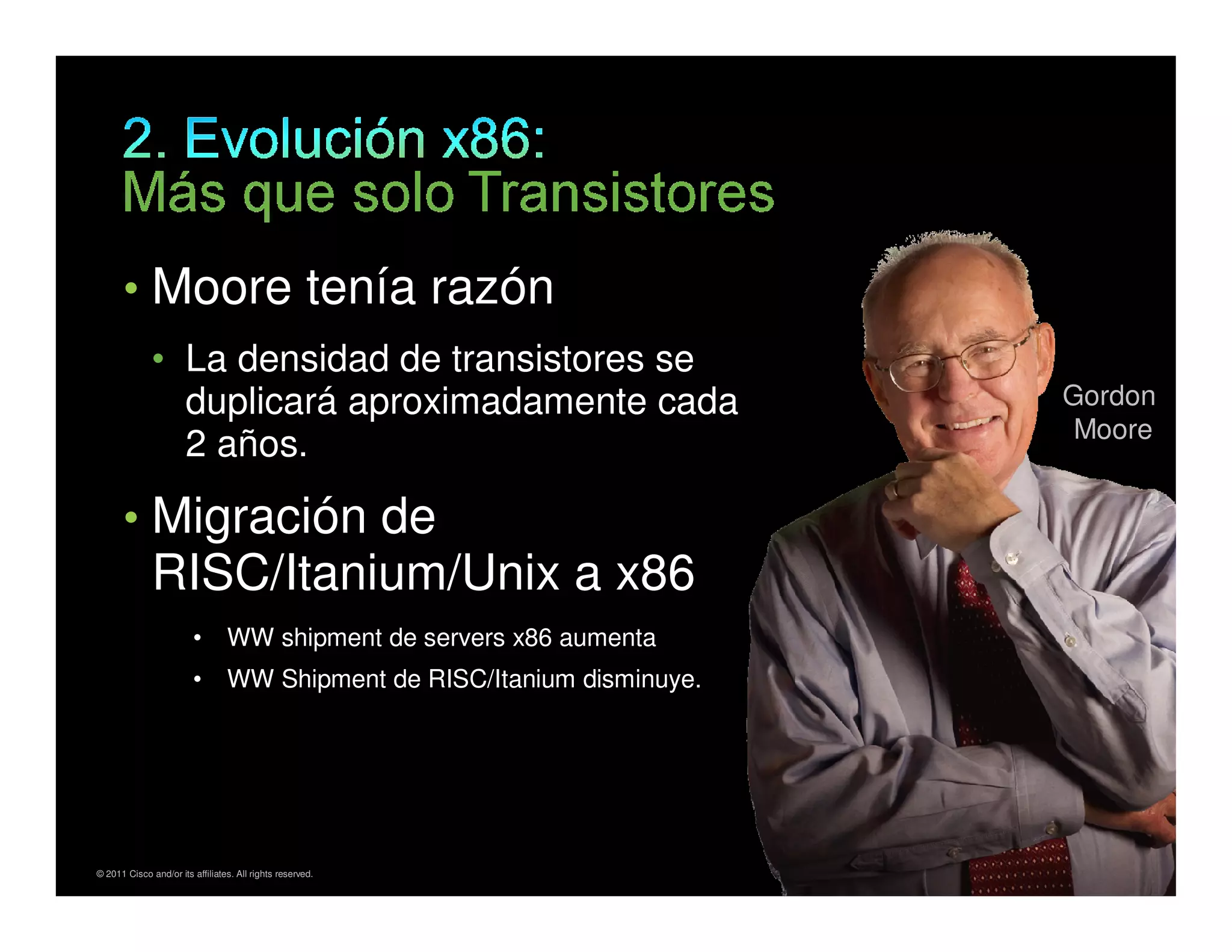 • Moore tenía razón
                  • La densidad de transistores se
                    duplicará aproximadamente cada                                     Gordon
                                                                                        Moore
                    2 años.

          • Migración de
                  RISC/Itanium/Unix a x86
                            •        WW shipment de servers x86 aumenta
                            •        WW Shipment de RISC/Itanium disminuye.




*Gartner Study, June 2010
    © 2011 Cisco and/or its affiliates. All rights reserved.                  Cisco Confidential   5
 