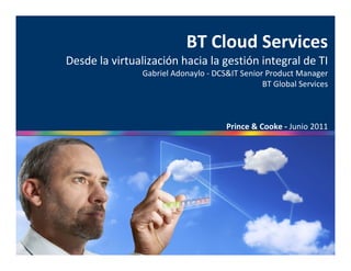 BT Cloud Services
Desde la virtualización hacia la gestión integral de TI
                Gabriel Adonaylo - DCS&IT Senior Product Manager
                                                BT Global Services



                                      Prince & Cooke - Junio 2011
 