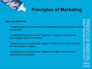 Principles of Marketing   Learning objectives: Understanding (the importance of) marketing for an organisation and its environment; Understanding why promotion segment  occupies functional and psychological roles in marketing; Explaining how the promotion segment influence the communication among all parts in market;  Explaining how manufactures, retailers stimulate consumption of costumers via promotion; 