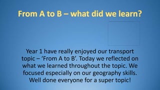 Year 1 have really enjoyed our transport
topic – ‘From A to B’. Today we reflected on
what we learned throughout the topic. We
 focused especially on our geography skills.
   Well done everyone for a super topic!
 