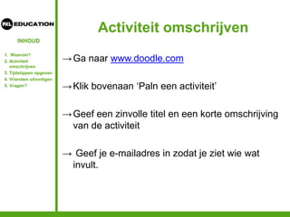 INHOUD
Activiteit omschrijven
→Ga naar www.doodle.com
→Klik bovenaan ‘Paln een activiteit’
→Geef een zinvolle titel en een korte omschrijving
van de activiteit
→ Geef je e-mailadres in zodat je ziet wie wat
invult.
1. Waarom?
2. Activiteit
omschrijven
3. Tijdstippen opgeven
4. Vrienden uitnodigen
5. Vragen?
 