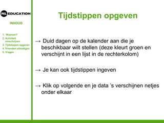 INHOUD
Tijdstippen opgeven
→ Duid dagen op de kalender aan die je
beschikbaar wilt stellen (deze kleurt groen en
verschijnt in een lijst in de rechterkolom)
→ Je kan ook tijdstippen ingeven
→ Klik op volgende en je data ’s verschijnen netjes
onder elkaar
1. Waarom?
2. Activiteit
omschrijven
3. Tijdstippen opgeven
4. Vrienden uitnodigen
5. Vragen
 