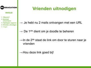 INHOUD
Vrienden uitnodigen
→ Je hebt nu 2 mails ontvangen met een URL
→ De 1ste dient om je doodle te beheren
→In de 2de staat de link om door te sturen naar je
vrienden
→Hou deze link goed bij!
1. Waarom?
2. Activiteit
omschrijven
3. Tijdstippen opgeven
4. Vrienden uitnodigen
5. Vragen
 