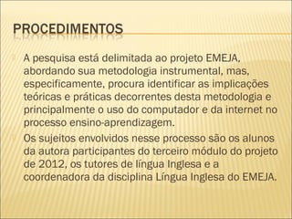   A pesquisa está delimitada ao projeto EMEJA,
    abordando sua metodologia instrumental, mas,
    especificamente, procura identificar as implicações
    teóricas e práticas decorrentes desta metodologia e
    principalmente o uso do computador e da internet no
    processo ensino-aprendizagem.
   Os sujeitos envolvidos nesse processo são os alunos
    da autora participantes do terceiro módulo do projeto
    de 2012, os tutores de língua Inglesa e a
    coordenadora da disciplina Língua Inglesa do EMEJA.
 