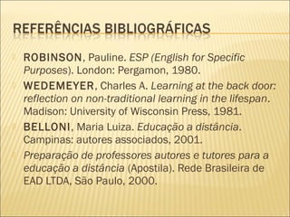   ROBINSON, Pauline. ESP (English for Specific
    Purposes). London: Pergamon, 1980.
   WEDEMEYER, Charles A. Learning at the back door:
    reflection on non-traditional learning in the lifespan.
    Madison: University of Wisconsin Press, 1981.
   BELLONI, Maria Luiza. Educação a distância.
    Campinas: autores associados, 2001.
   Preparação de professores autores e tutores para a
    educação a distância (Apostila). Rede Brasileira de
    EAD LTDA, São Paulo, 2000.
 