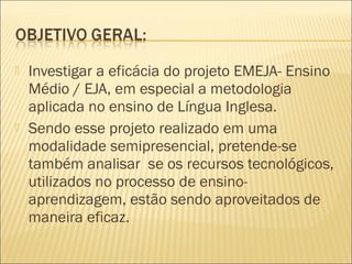    Investigar a eficácia do projeto EMEJA- Ensino
    Médio / EJA, em especial a metodologia
    aplicada no ensino de Língua Inglesa.
   Sendo esse projeto realizado em uma
    modalidade semipresencial, pretende-se
    também analisar se os recursos tecnológicos,
    utilizados no processo de ensino-
    aprendizagem, estão sendo aproveitados de
    maneira eficaz.
 