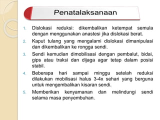 1. Dislokasi reduksi: dikembalikan ketempat semula 
dengan menggunakan anastesi jika dislokasi berat. 
2. Kaput tulang yang mengalami dislokasi dimanipulasi 
dan dikembalikan ke rongga sendi. 
3. Sendi kemudian dimobilisasi dengan pembalut, bidai, 
gips atau traksi dan dijaga agar tetap dalam posisi 
stabil. 
4. Beberapa hari sampai minggu setelah reduksi 
dilakukan mobilisasi halus 3-4x sehari yang berguna 
untuk mengembalikan kisaran sendi. 
5. Memberikan kenyamanan dan melindungi sendi 
selama masa penyembuhan. 
 