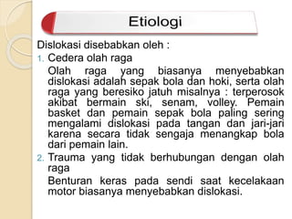 Dislokasi disebabkan oleh : 
1. Cedera olah raga 
Olah raga yang biasanya menyebabkan 
dislokasi adalah sepak bola dan hoki, serta olah 
raga yang beresiko jatuh misalnya : terperosok 
akibat bermain ski, senam, volley. Pemain 
basket dan pemain sepak bola paling sering 
mengalami dislokasi pada tangan dan jari-jari 
karena secara tidak sengaja menangkap bola 
dari pemain lain. 
2. Trauma yang tidak berhubungan dengan olah 
raga 
Benturan keras pada sendi saat kecelakaan 
motor biasanya menyebabkan dislokasi. 
 