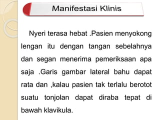 Nyeri terasa hebat .Pasien menyokong 
lengan itu dengan tangan sebelahnya 
dan segan menerima pemeriksaan apa 
saja .Garis gambar lateral bahu dapat 
rata dan ,kalau pasien tak terlalu berotot 
suatu tonjolan dapat diraba tepat di 
bawah klavikula. 
 